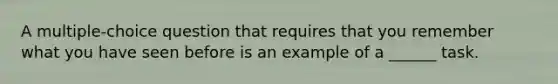 A multiple-choice question that requires that you remember what you have seen before is an example of a ______ task.