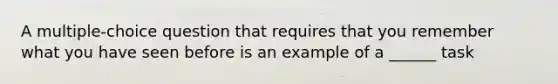 A multiple-choice question that requires that you remember what you have seen before is an example of a ______ task