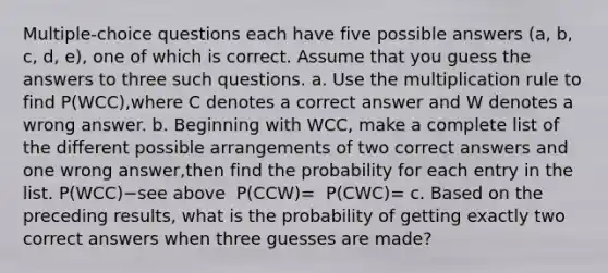 ​Multiple-choice questions each have five possible answers (a, b, c, d, e)​, one of which is correct. Assume that you guess the answers to three such questions. a. Use the multiplication rule to find ​P(WCC​),where C denotes a correct answer and W denotes a wrong answer. b. Beginning with WCC​, make a complete list of the different possible arrangements of two correct answers and one wrong answer​,then find the probability for each entry in the list. ​P(WCC​)−see above ​ P(CCW​)= ​ P(CWC​)= c. Based on the preceding​ results, what is the probability of getting exactly two correct answers when three guesses are​ made?