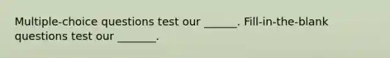 Multiple-choice questions test our ______. Fill-in-the-blank questions test our _______.