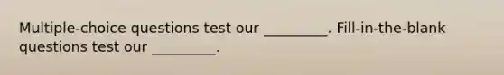 Multiple-choice questions test our _________. Fill-in-the-blank questions test our _________.