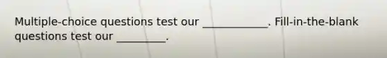 Multiple-choice questions test our ____________. Fill-in-the-blank questions test our _________.