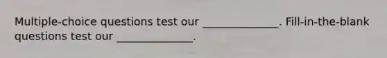 Multiple-choice questions test our ______________. Fill-in-the-blank questions test our ______________.