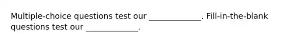 Multiple-choice questions test our _____________. Fill-in-the-blank questions test our _____________.