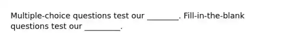 Multiple-choice questions test our ________. Fill-in-the-blank questions test our _________.