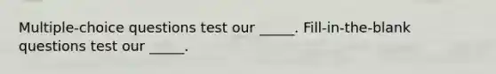 Multiple-choice questions test our _____. Fill-in-the-blank questions test our _____.