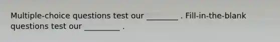 Multiple-choice questions test our ________ . Fill-in-the-blank questions test our _________ .