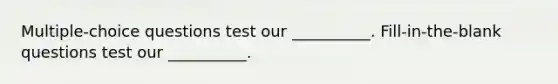 Multiple-choice questions test our __________. Fill-in-the-blank questions test our __________.