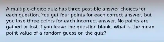 A multiple-choice quiz has three possible answer choices for each question. You get four points for each correct answer, but you lose three points for each incorrect answer. No points are gained or lost if you leave the question blank. What is the mean point value of a random guess on the quiz?