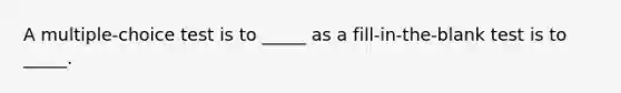 A multiple-choice test is to _____ as a fill-in-the-blank test is to _____.