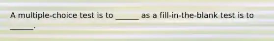 A multiple-choice test is to ______ as a fill-in-the-blank test is to ______.