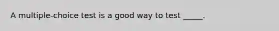 A multiple-choice test is a good way to test _____.