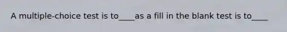 A multiple-choice test is to____as a fill in the blank test is to____