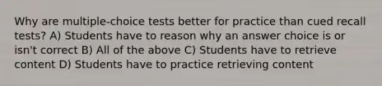 Why are multiple-choice tests better for practice than cued recall tests? A) Students have to reason why an answer choice is or isn't correct B) All of the above C) Students have to retrieve content D) Students have to practice retrieving content