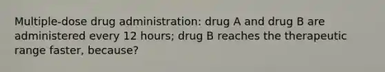 Multiple-dose drug administration: drug A and drug B are administered every 12 hours; drug B reaches the therapeutic range faster, because?