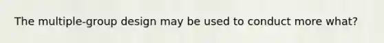 The multiple-group design may be used to conduct more what?