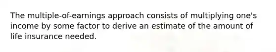 The multiple-of-earnings approach consists of multiplying one's income by some factor to derive an estimate of the amount of life insurance needed.