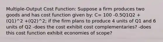 Multiple-Output Cost Function: Suppose a firm produces two goods and has cost function given by: C= 100 -0.5Q1Q2 + (Q1)^2 +(Q2)^2; if the firm plans to produce 4 units of Q1 and 6 units of Q2 -does the cost exhibit cost complementaries? -does this cost function exhibit economies of scope?