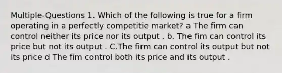 Multiple-Questions 1. Which of the following is true for a firm operating in a perfectly competitie market? a The firm can control neither its price nor its output . b. The fim can control its price but not its output . C.The firm can control its output but not its price d The fim control both its price and its output .