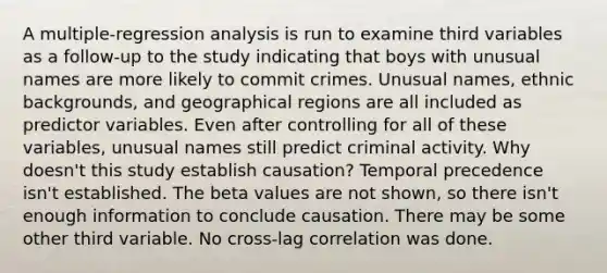 A multiple-regression analysis is run to examine third variables as a follow-up to the study indicating that boys with unusual names are more likely to commit crimes. Unusual names, ethnic backgrounds, and geographical regions are all included as predictor variables. Even after controlling for all of these variables, unusual names still predict criminal activity. Why doesn't this study establish causation? Temporal precedence isn't established. The beta values are not shown, so there isn't enough information to conclude causation. There may be some other third variable. No cross-lag correlation was done.