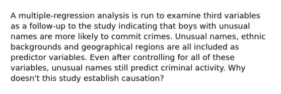 A multiple-regression analysis is run to examine third variables as a follow-up to the study indicating that boys with unusual names are more likely to commit crimes. Unusual names, ethnic backgrounds and geographical regions are all included as predictor variables. Even after controlling for all of these variables, unusual names still predict criminal activity. Why doesn't this study establish causation?