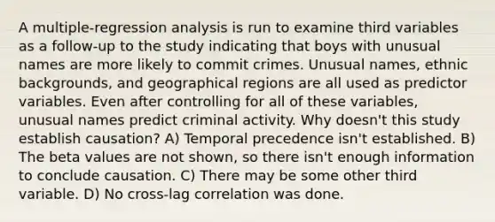 A multiple-regression analysis is run to examine third variables as a follow-up to the study indicating that boys with unusual names are more likely to commit crimes. Unusual names, ethnic backgrounds, and geographical regions are all used as predictor variables. Even after controlling for all of these variables, unusual names predict criminal activity. Why doesn't this study establish causation? A) Temporal precedence isn't established. B) The beta values are not shown, so there isn't enough information to conclude causation. C) There may be some other third variable. D) No cross-lag correlation was done.