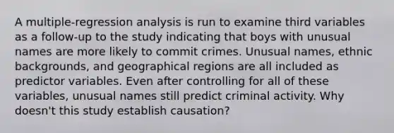 A multiple-regression analysis is run to examine third variables as a follow-up to the study indicating that boys with unusual names are more likely to commit crimes. Unusual names, ethnic backgrounds, and geographical regions are all included as predictor variables. Even after controlling for all of these variables, unusual names still predict criminal activity. Why doesn't this study establish causation?