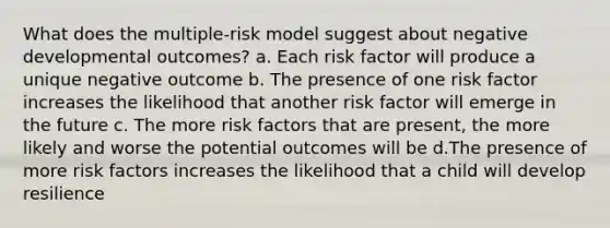 What does the multiple-risk model suggest about negative developmental outcomes? a. Each risk factor will produce a unique negative outcome b. The presence of one risk factor increases the likelihood that another risk factor will emerge in the future c. The more risk factors that are present, the more likely and worse the potential outcomes will be d.The presence of more risk factors increases the likelihood that a child will develop resilience