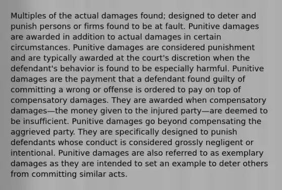 Multiples of the actual damages found; designed to deter and punish persons or firms found to be at fault. Punitive damages are awarded in addition to actual damages in certain circumstances. Punitive damages are considered punishment and are typically awarded at the court's discretion when the defendant's behavior is found to be especially harmful. Punitive damages are the payment that a defendant found guilty of committing a wrong or offense is ordered to pay on top of compensatory damages. They are awarded when compensatory damages—the money given to the injured party—are deemed to be insufficient. Punitive damages go beyond compensating the aggrieved party. They are specifically designed to punish defendants whose conduct is considered grossly negligent or intentional. Punitive damages are also referred to as exemplary damages as they are intended to set an example to deter others from committing similar acts.