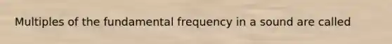 Multiples of the fundamental frequency in a sound are called