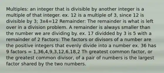 Multiples: an integer that is divisible by another integer is a multiple of that integer. ex. 12 is a multiple of 3, since 12 is divisible by 3; 3x4=12 Remainder: The remainder is what is left over in a division problem. A remainder is always smaller than the number we are dividing by. ex. 17 dividded by 3 is 5 with a remainder of 2 Factors: The factors or divisors of a number are the positive integers that evenly divide into a number ex. 36 has 9 factors = 1,36,4,9,3,12,6,18,2 Th <a href='https://www.questionai.com/knowledge/k7YumWXHJp-greatest-common-factor' class='anchor-knowledge'>greatest common factor</a>, or the <a href='https://www.questionai.com/knowledge/kEyVStwbvH-greatest-common-divisor' class='anchor-knowledge'>greatest common divisor</a>, of a pair of numbers is the largest factor shared by the two numbers.