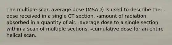 The multiple-scan average dose (MSAD) is used to describe the: -dose received in a single CT section. -amount of radiation absorbed in a quantity of air. -average dose to a single section within a scan of multiple sections. -cumulative dose for an entire helical scan.