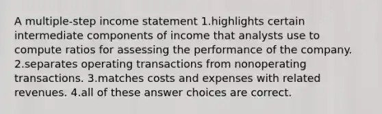 A multiple-step income statement 1.highlights certain intermediate components of income that analysts use to compute ratios for assessing the performance of the company. 2.separates operating transactions from nonoperating transactions. 3.matches costs and expenses with related revenues. 4.all of these answer choices are correct.