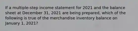 If a multiple-step income statement for 2021 and the balance sheet at December 31, 2021 are being prepared, which of the following is true of the merchandise inventory balance on January 1, 2021?