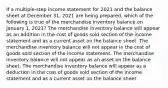 If a multiple-step income statement for 2021 and the balance sheet at December 31, 2021 are being prepared, which of the following is true of the merchandise inventory balance on January 1, 2021? The merchandise inventory balance will appear as an addition in the cost of goods sold section of the income statement and as a current asset on the balance sheet. The merchandise inventory balance will not appear in the cost of goods sold section of the income statement. The merchandise inventory balance will not appear as an asset on the balance sheet. The merchandise inventory balance will appear as a deduction in the cost of goods sold section of the income statement and as a current asset on the balance sheet.