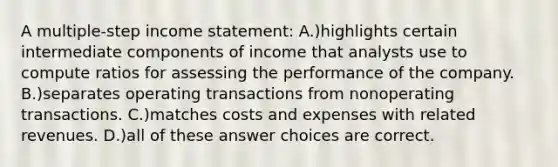 A multiple-step income statement: A.)highlights certain intermediate components of income that analysts use to compute ratios for assessing the performance of the company. B.)separates operating transactions from nonoperating transactions. C.)matches costs and expenses with related revenues. D.)all of these answer choices are correct.