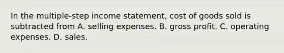 In the multiple-step income statement, cost of goods sold is subtracted from A. selling expenses. B. gross profit. C. operating expenses. D. sales.