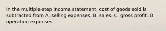 In the multiple-step <a href='https://www.questionai.com/knowledge/kCPMsnOwdm-income-statement' class='anchor-knowledge'>income statement</a>, cost of goods sold is subtracted from A. selling expenses. B. sales. C. <a href='https://www.questionai.com/knowledge/klIB6Lsdwh-gross-profit' class='anchor-knowledge'>gross profit</a>. D. operating expenses.