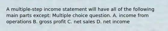 A multiple-step income statement will have all of the following main parts except: Multiple choice question. A. income from operations B. gross profit C. net sales D. net income