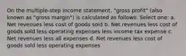 On the multiple-step income statement, "gross profit" (also known as "gross margin") is calculated as follows: Select one: a. Net revenues less cost of goods sold b. Net revenues less cost of goods sold less operating expenses less income tax expense c. Net revenues less all expenses d. Net revenues less cost of goods sold less operating expenses