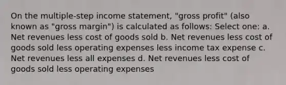 On the multiple-step income statement, "gross profit" (also known as "gross margin") is calculated as follows: Select one: a. Net revenues less cost of goods sold b. Net revenues less cost of goods sold less operating expenses less income tax expense c. Net revenues less all expenses d. Net revenues less cost of goods sold less operating expenses