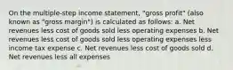 On the multiple-step income statement, "gross profit" (also known as "gross margin") is calculated as follows: a. Net revenues less cost of goods sold less operating expenses b. Net revenues less cost of goods sold less operating expenses less income tax expense c. Net revenues less cost of goods sold d. Net revenues less all expenses