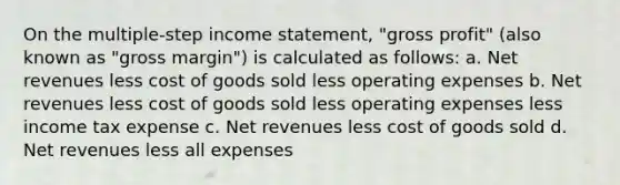 On the multiple-step income statement, "gross profit" (also known as "gross margin") is calculated as follows: a. Net revenues less cost of goods sold less operating expenses b. Net revenues less cost of goods sold less operating expenses less income tax expense c. Net revenues less cost of goods sold d. Net revenues less all expenses