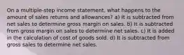 On a multiple-step income statement, what happens to the amount of sales returns and allowances? a) It is subtracted from net sales to determine gross margin on sales. b) It is subtracted from gross margin on sales to determine net sales. c) It is added in the calculation of cost of goods sold. d) It is subtracted from gross sales to determine net sales.