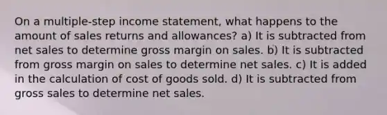 On a multiple-step <a href='https://www.questionai.com/knowledge/kCPMsnOwdm-income-statement' class='anchor-knowledge'>income statement</a>, what happens to the amount of <a href='https://www.questionai.com/knowledge/kJGNBSqiqB-sales-returns-and-allowances' class='anchor-knowledge'>sales returns and allowances</a>? a) It is subtracted from <a href='https://www.questionai.com/knowledge/ksNDOTmr42-net-sales' class='anchor-knowledge'>net sales</a> to determine gross margin on sales. b) It is subtracted from gross margin on sales to determine net sales. c) It is added in the calculation of cost of goods sold. d) It is subtracted from gross sales to determine net sales.