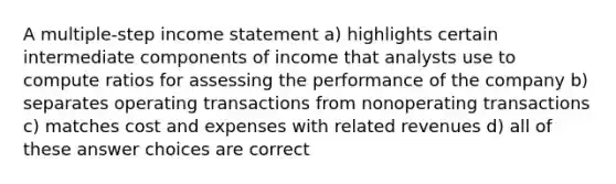 A multiple-step income statement a) highlights certain intermediate components of income that analysts use to compute ratios for assessing the performance of the company b) separates operating transactions from nonoperating transactions c) matches cost and expenses with related revenues d) all of these answer choices are correct