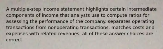 A multiple-step <a href='https://www.questionai.com/knowledge/kCPMsnOwdm-income-statement' class='anchor-knowledge'>income statement</a> highlights certain intermediate components of income that analysts use to compute ratios for assessing the performance of the company. separates operating transactions from nonoperating transactions. matches costs and expenses with related revenues. all of these answer choices are correct