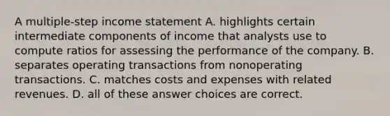 A multiple-step income statement A. highlights certain intermediate components of income that analysts use to compute ratios for assessing the performance of the company. B. separates operating transactions from nonoperating transactions. C. matches costs and expenses with related revenues. D. all of these answer choices are correct.