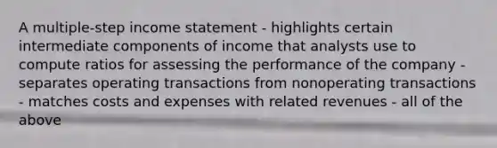 A multiple-step income statement - highlights certain intermediate components of income that analysts use to compute ratios for assessing the performance of the company - separates operating transactions from nonoperating transactions - matches costs and expenses with related revenues - all of the above