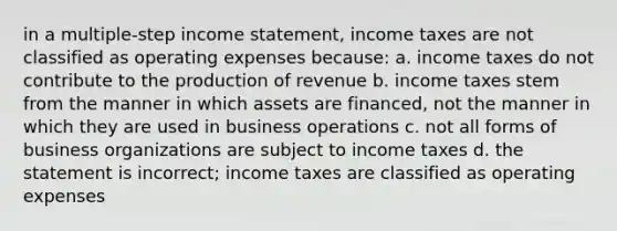 in a multiple-step income statement, income taxes are not classified as operating expenses because: a. income taxes do not contribute to the production of revenue b. income taxes stem from the manner in which assets are financed, not the manner in which they are used in business operations c. not all forms of business organizations are subject to income taxes d. the statement is incorrect; income taxes are classified as operating expenses